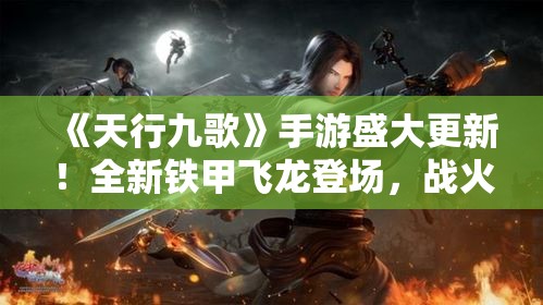 《天行九歌》手游盛大更新！全新铁甲飞龙登场，战火再燃，指尖对决一触即发！